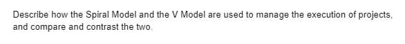 Describe how the Spiral Model and the V Model are used to manage the execution of projects,
and compare and contrast the two.