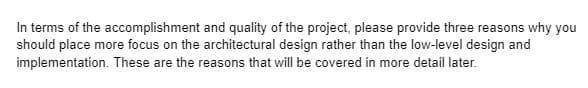 In terms of the accomplishment and quality of the project, please provide three reasons why you
should place more focus on the architectural design rather than the low-level design and
implementation. These are the reasons that will be covered in more detail later.