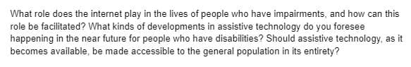 What role does the internet play in the lives of people who have impairments, and how can this
role be facilitated? What kinds of developments in assistive technology do you foresee
happening in the near future for people who have disabilities? Should assistive technology, as it
becomes available, be made accessible to the general population in its entirety?