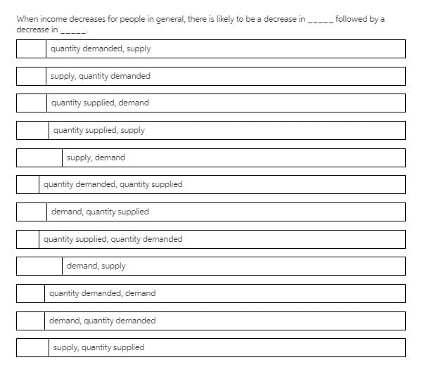 When income decreases for people in general, there is likely to be a decrease in
followed by a
decrease in
quantity demanded, supply
supply, quantity demanded
quantity supplied, demand
quantity supplied, supply
supply, demand
quantity demanded, quantity supplied
demand, quantity supplied
quantity supplied, quantity demanded
demand, supply
quantity demanded, demand
demand, quantity demanded
supply, quantity supplied
