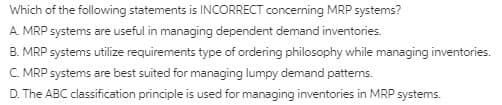 Which of the following statements is INCORRECT concerning MRP systems?
A. MRP systems are useful in managing dependent demand inventories.
B. MRP systems utilize requirements type of ordering philosophy while managing inventories.
C. MRP systems are best suited for managing lumpy demand pattems.
D. The ABC classification principle is used for managing inventories in MRP systems.
