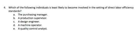 4. Which of the following individuals is least likely to become involved in the setting of direct labor efficiency
standards?
a The purchasing manager.
b. A production supervisor.
C. A design engineer.
d. A machine operator.
e Aquality control analyst.
