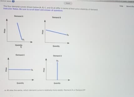 EtIce QulzO
Seve&te
The four demand curves shown below ACand D oern ems of ther price ttity of demnd
Instructor Notes Be sure to soel down and answer all questions
DemandA
Demand
Demnd
Demnd
Quantty
AAl ele the same, which demand curveeltively more elstc Demand A Demend
