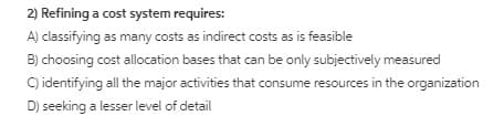 2) Refining a cost system requires:
A) classifying as many costs as indirect costs as is feasible
B) choosing cost allocation bases that can be only subjectively measured
C) identifying all the major activities that consume resources in the organization
D) seeking a lesser level of detail
