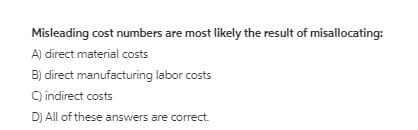 Misleading cost numbers are most likely the result of misallocating:
A) direct material costs
B) direct manufacturing labor costs
C) indirect costs
D) All of these answers are correct.
