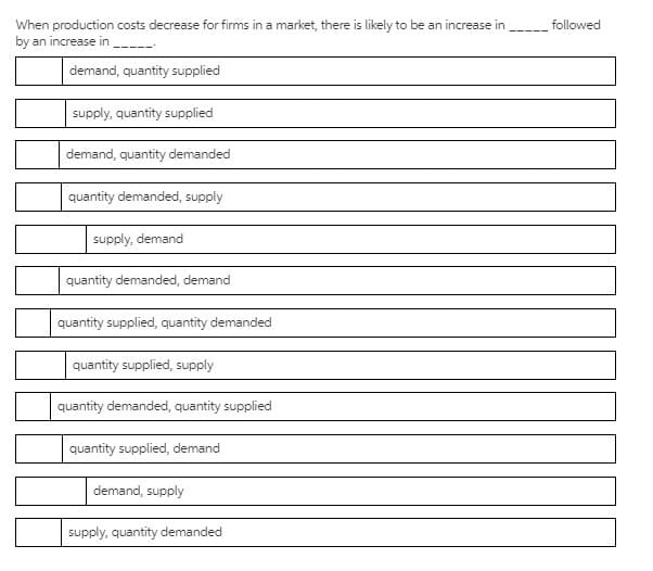 When production costs decrease for firms in a market, there is likely to be an increase in
by an increase in
followed
demand, quantity supplied
supply, quantity supplied
demand, quantity demanded
quantity demanded, supply
supply, demand
quantity demanded, demand
quantity supplied, quantity demanded
quantity supplied, supply
quantity demanded, quantity supplied
quantity supplied, demand
demand, supply
supply, quantity demanded
