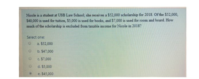 Nicole is a student at USB Law School; she receives a $52,000 scholarship for 2018. Of the $52,000,
$40,000 is used for tuition, $5,000 is used for books, and $7,000 is used for room and board. How
much of the scholarship is excluded from taxable income for Nicole in 2018?
Select one:
a. $52,000
b. $47,000
c. $7,000
d. $5,000
e. $45,000
