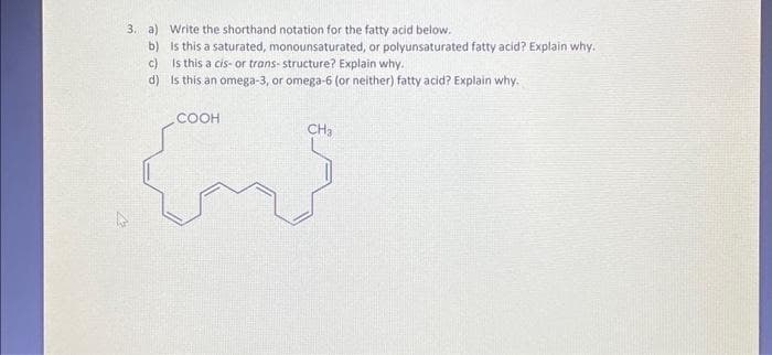 3. a)
b)
c)
d)
Write the shorthand notation for the fatty acid below.
Is this a saturated, monounsaturated, or polyunsaturated fatty acid? Explain why.
Is this a cis- or trans- structure? Explain why.
Is this an omega-3, or omega-6 (or neither) fatty acid? Explain why.
COOH
CS
CH3