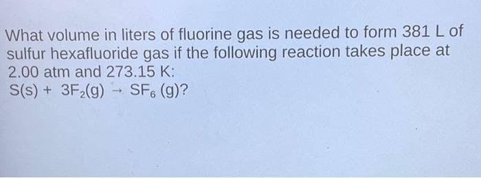 What volume in liters of fluorine gas is needed to form 381 L of
sulfur hexafluoride gas if the following reaction takes place at
2.00 atm and 273.15 K:
S(s) + 3F₂(g)
SF6 (g)?
-