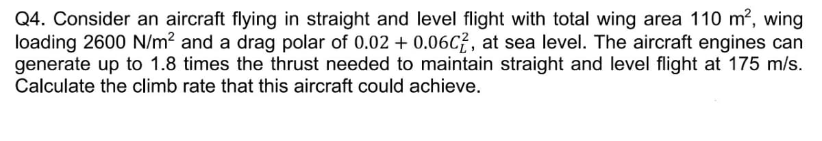 Q4. Consider an aircraft flying in straight and level flight with total wing area 110 m², wing
loading 2600 N/m² and a drag polar of 0.02 +0.06C2, at sea level. The aircraft engines can
generate up to 1.8 times the thrust needed to maintain straight and level flight at 175 m/s.
Calculate the climb rate that this aircraft could achieve.