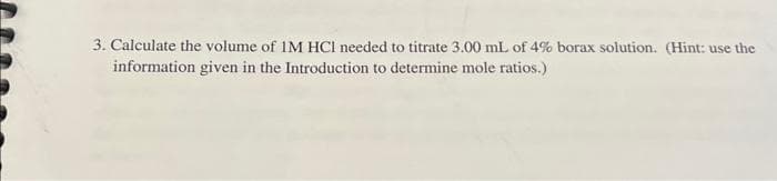 3. Calculate the volume of IM HCI needed to titrate 3.00 mL of 4% borax solution. (Hint: use the
information given in the Introduction to determine mole ratios.)