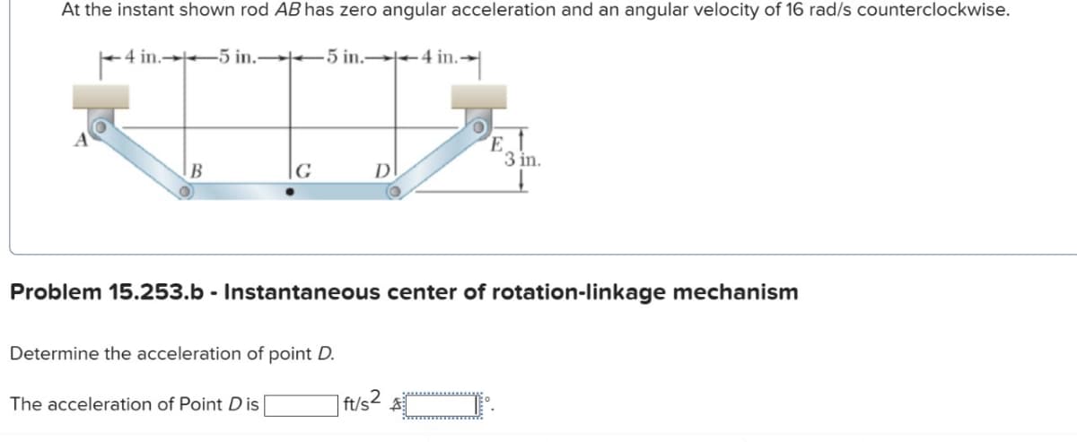 At the instant shown rod AB has zero angular acceleration and an angular velocity of 16 rad/s counterclockwise.
4 in.5 in.5 in. 4 in.-
B
G
Determine the acceleration of point D.
The acceleration of Point Dis
D
Problem 15.253.b - Instantaneous center of rotation-linkage mechanism
E
3 in.
| ft/s²