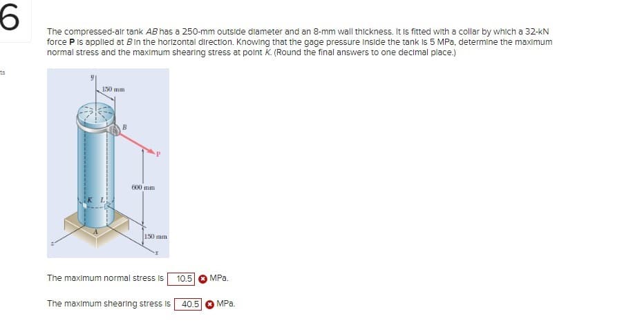 6
The compressed-air tank AB has a 250-mm outside diameter and an 8-mm wall thickness. It is fitted with a collar by which a 32-kN
force P is applied at B in the horizontal direction. Knowing that the gage pressure Inside the tank is 5 MPa, determine the maximum
normal stress and the maximum shearing stress at point K. (Round the final answers to one decimal place.)
ts
150 mm
K L
600 mm
150 mm
The maximum normal stress is 10.5 MPa.
The maximum shearing stress is 40.5 MPa.