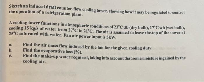 Sketch an induced draft counter-flow cooling tower, showing how it may be regulated to control
the operation of a refrigeration plant.
A cooling tower functions in atmospheric conditions of 23°C db (dry bulb), 17°C wb (wet bulb),
cooling 15 kg/s of water from 27°C to 21°C. The air is assumed to leave the top of the tower at
25°C saturated with water. Fan air power input is 5kW.
a.
b.
C.
Find the air mass flow induced by the fan for the given cooling duty.
Find the evaporative loss (%).
Find the make-up water required, taking into account that some moisture is gained by the
cooling air.