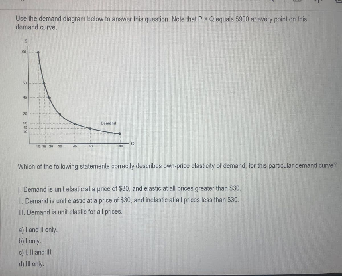 Use the demand diagram below to answer this question. Note that P * Q equals $900 at every point on this
demand curve.
$
90
60
60
45
30
20
15
10
Demand
Q
10 15 20 30
45
60
90
=
Which of the following statements correctly describes own-price elasticity of demand, for this particular demand curve?
1. Demand is unit elastic at a price of $30, and elastic at all prices greater than $30.
II. Demand is unit elastic at a price of $30, and inelastic at all prices less than $30.
III. Demand is unit elastic for all prices.
a) I and II only.
b) I only.
c) I, II and III.
d) Ill only.