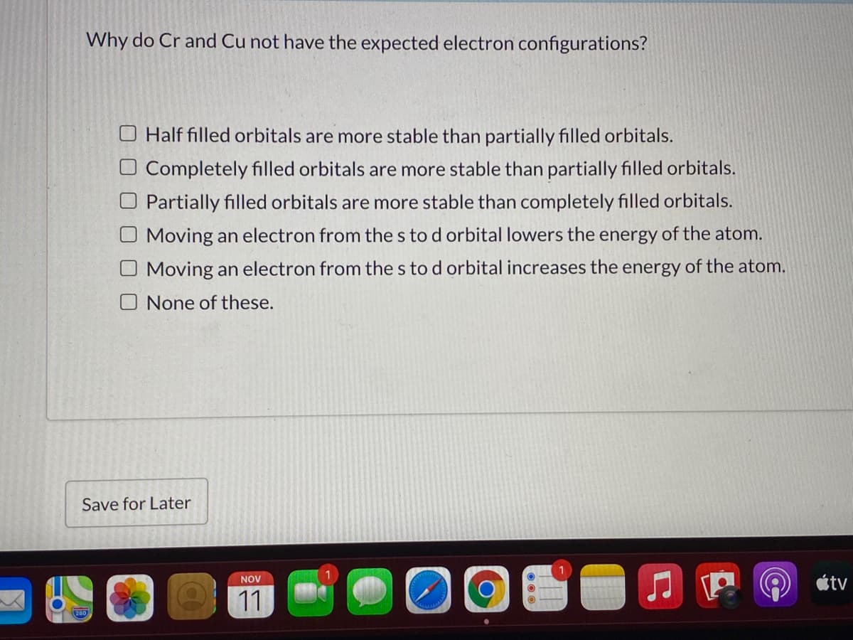 Why do Cr and Cu not have the expected electron configurations?
O Half filled orbitals are more stable than partially filled orbitals.
O Completely filled orbitals are more stable than partially filled orbitals.
O Partially filled orbitals are more stable than completely filled orbitals.
Moving an electron from the s to d orbital lowers the energy of the atom.
Moving an electron from the s to d orbital increases the energy of the atom.
O None of these.
Save for Later
átv
NOV
11
20
