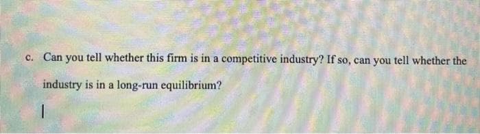 c. Can you tell whether this firm is in a competitive industry? If so, can you tell whether the
industry is in a long-run equilibrium?
1