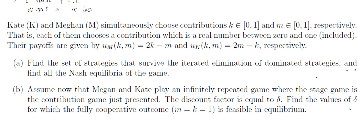 i tys
Kate (K) and Meghan (M) simultaneously choose contributions k € [0, 1] and m € [0, 1], respectively.
That is, each of them chooses a contribution which is a real number between zero and one (included).
Their payoffs are given by um(k, m) = 2k — m and uk (k, m) = 2m – k, respectively.
-
(a) Find the set of strategies that survive the iterated elimination of dominated strategies, and
find all the Nash equilibria of the game.
(b) Assume now that Megan and Kate play an infinitely repeated game where the stage game is
the contribution game just presented. The discount factor is equal to 8. Find the values of d
for which the fully cooperative outcome (m = k = 1) is feasible in equilibrium.