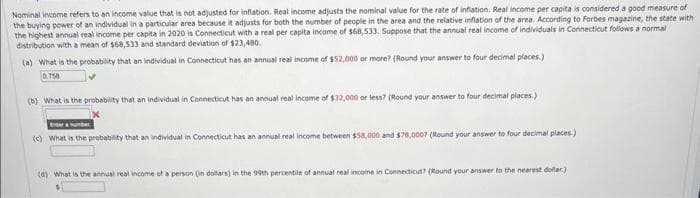 Nominal income refers to an income value that is not adjusted for inflation. Real income adjusts the nominal value for the rate of inflation. Real income per capita is considered a good measure of
the buying power of an individual in a particular area because it adjusts for both the number of people in the area and the relative inflation of the area. According to Forbes magazine, the state with
the highest annual real income per capita in 2020 is Connecticut with a real per capita income of $68,533. Suppose that the annual real income of individuals in Connecticut follows a normal
distribution with a mean of $68,533 and standard deviation of $23,480.
(a) What is the probability that an individual in Connecticut has an annual real income of $52,000 or more? (Round your answer to four decimal places.)
0.758
(b) What is the probability that an individual in Connecticut has an annual real income of $32,000 or less? (Round your answer to four decimal places.)
Enter a number
(c) What is the probability that an individual in Connecticut has an annual real income between $58,000 and $78,000? (Round your answer to four decimal places.)
(d) What is the annual real income of a person (in dollars) in the 99th percentile of annual real income in Connecticut? (Round your answer to the nearest dollar)