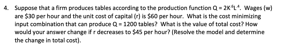 4. Suppose that a firm produces tables according to the production function Q = 2KL.4. Wages (w)
are $30 per hour and the unit cost of capital (r) is $60 per hour. What is the cost minimizing
input combination that can produce Q = 1200 tables? What is the value of total cost? How
would your answer change if r decreases to $45 per hour? (Resolve the model and determine
the change in total cost).