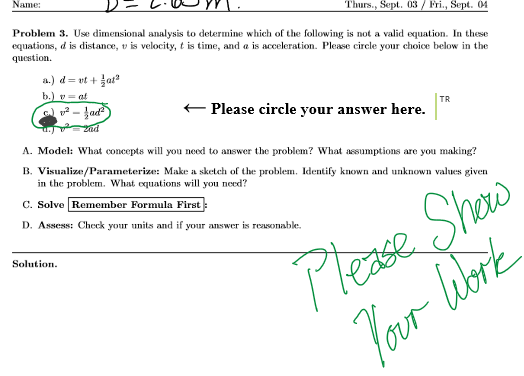 Name:
Thurs., Sept. 03 / Fri., Sept. 04
Problem 3. Use dimensional analysis to determine which of the following is not a valid equation. In these
equations, d is distance, v is velocity, t is time, and a is acceleration. Please circle your choice below in the
question.
a.) d= vt + at
b.) v
2 - ļad)
at
+ Please circle your answer here.
TR
A. Model: What concepts will you need to answer the problem? What assumptions are you making?
B. Visualize/Parameterize: Make a sketch of the problem. Identify known and unknown values given
in the problem. What equations will you need?
Please Show
Jour librk
C. Solve Remember Formula First
D. Assess: Check your units and if your answer is reasonable.
Solution.
