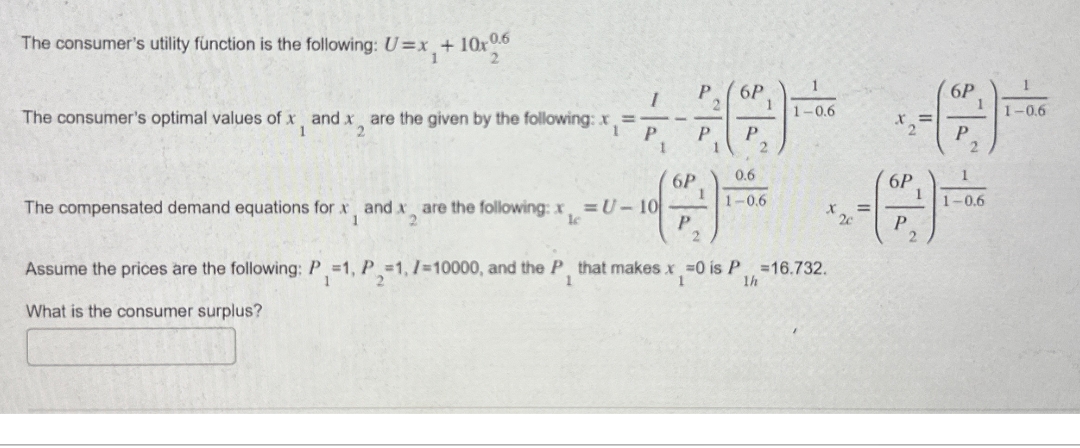 The consumer's utility function is the following: U=x + 10x0.6
2
The consumer's optimal values of x and x are the given by the following: x
1
I
P
1
The compensated demand equations for x, and x are the following: x = U-10
1
2
le
6P
P
P
P
1
2
6P
P
1
2
0.6
1-0.6
1
1-0.6
x2c
2
1h
Assume the prices are the following: P =1, P =1, I=10000, and the P, that makes x =0 is P =16.732.
What is the consumer surplus?
6P
P
=
1
2
6P
P
2
1-0.6
1-0.6