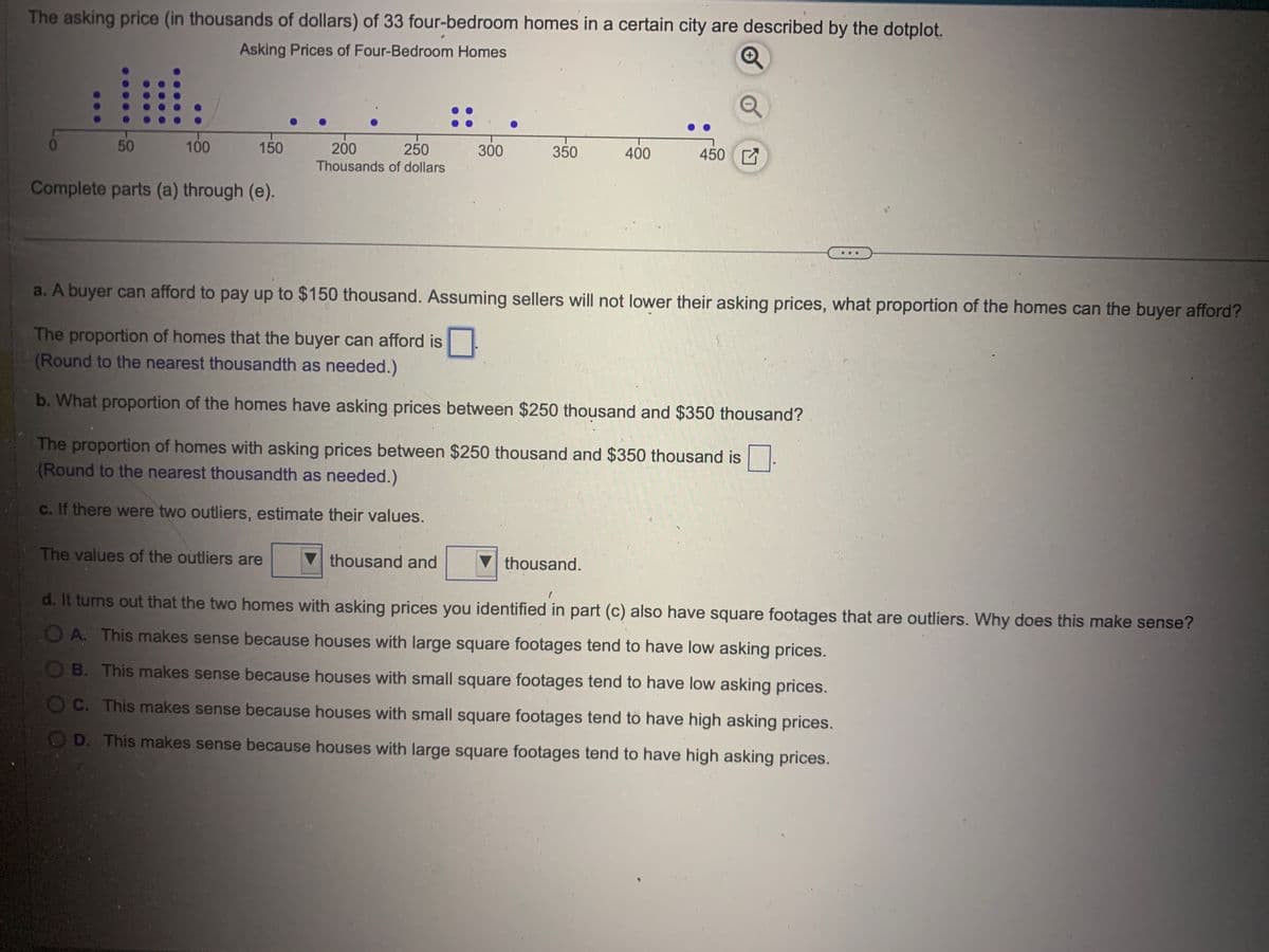 The asking price (in thousands of dollars) of 33 four-bedroom homes in a certain city are described by the dotplot.
Asking Prices of Four-Bedroom Homes
0
50
100
150
Complete parts (a) through (e).
200
250
Thousands of dollars
The values of the outliers are
300
350
thousand and
a. A buyer can afford to pay up to $150 thousand. Assuming sellers will not lower their asking prices, what proportion of the homes can the buyer afford?
The proportion of homes that the buyer can afford is
(Round to the nearest thousandth as needed.)
b. What proportion of the homes have asking prices between $250 thousand and $350 thousand?
400
The proportion of homes with asking prices between $250 thousand and $350 thousand is
(Round to the nearest thousandth as needed.)
c. If there were two outliers, estimate their values.
450
thousand.
d. It turns out that the two homes with asking prices you identified in part (c) also have square footages that are outliers. Why does this make sense?
OA: This makes sense because houses with large square footages tend to have low asking prices.
B. This makes sense because houses with small square footages tend to have low asking prices.
OC. This makes sense because houses with small square footages tend to have high asking prices.
OD. This makes sense because houses with large square footages tend to have high asking prices.