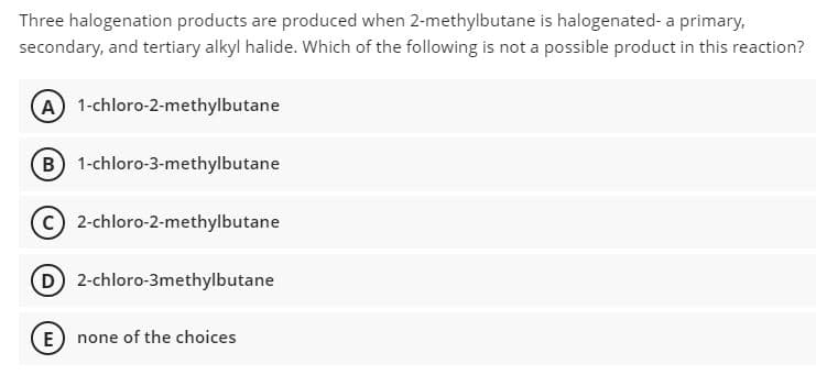 Three halogenation products are produced when 2-methylbutane is halogenated- a primary,
secondary, and tertiary alkyl halide. Which of the following is not a possible product in this reaction?
A) 1-chloro-2-methylbutane
B) 1-chloro-3-methylbutane
c) 2-chloro-2-methylbutane
D 2-chloro-3methylbutane
E) none of the choices
