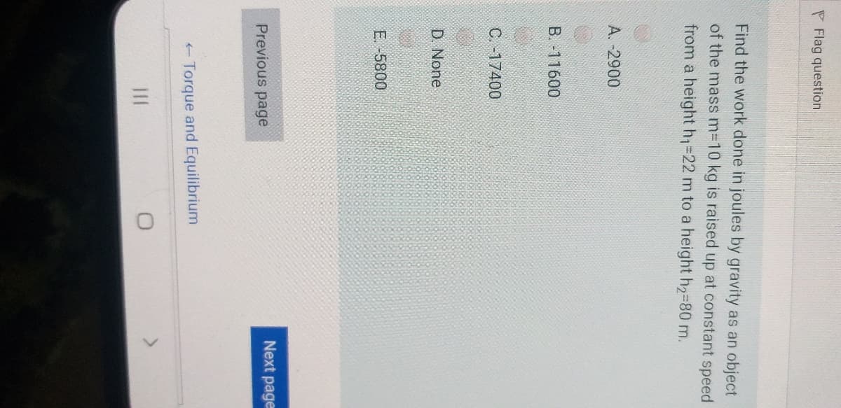 P Flag question
Find the work done in joules by gravity as an object
of the mass m310 kg is raised up at constant speed
from a height h=22 m to a height h2-80 m.
A. -2900
B. -11600
C. -17400
D. None
E. -5800
Next page
Previous page
- Torque and Equilibrium
