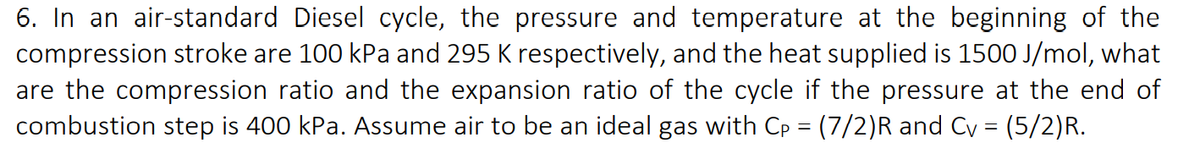 6. In an air-standard Diesel cycle, the pressure and temperature at the beginning of the
compression stroke are 100 kPa and 295 K respectively, and the heat supplied is 1500 J/mol, what
are the compression ratio and the expansion ratio of the cycle if the pressure at the end of
combustion step is 400 kPa. Assume air to be an ideal gas with Cp = (7/2)R and Cy = (5/2)R.
