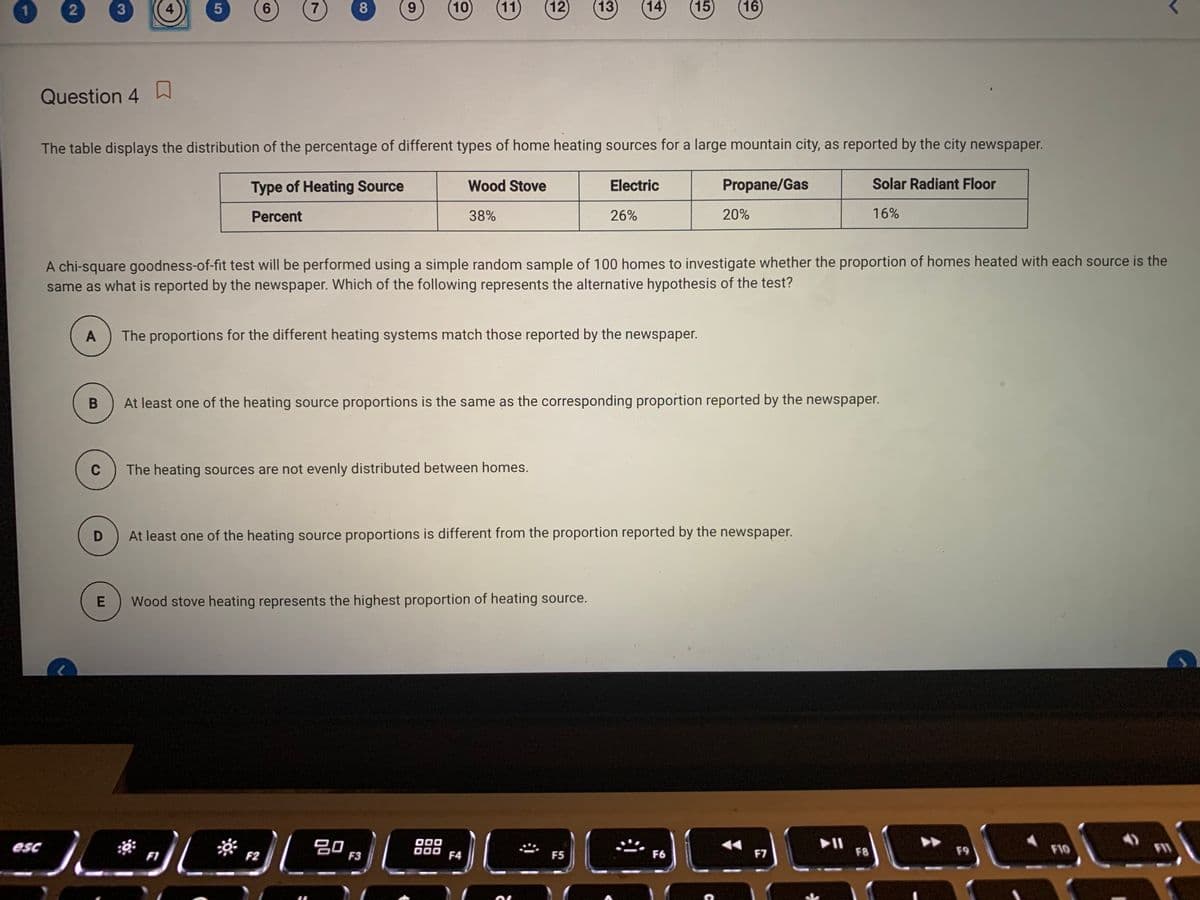 1.
2
4
6.
7
8.
9.
10
11)
(12)
13
14
15)
(16
Question 4
口
The table displays the distribution of the percentage of different types of home heating sources for a large mountain city, as reported by the city newspaper.
Type of Heating Source
Wood Stove
Electric
Propane/Gas
Solar Radiant Floor
Percent
38%
26%
20%
16%
A chi-square goodness-of-fit test will be performed using a simple random sample of 100 homes to investigate whether the proportion of homes heated with each source is the
same as what is reported by the newspaper. Which of the following represents the alternative hypothesis of the test?
A
The proportions for the different heating systems match those reported by the newspaper.
B
At least one of the heating source proportions is the same as the corresponding proportion reported by the newspaper.
C
The heating sources are not evenly distributed between homes.
At least one of the heating source proportions is different from the proportion reported by the newspaper.
Wood stove heating represents the highest proportion of heating source.
儿*sD .
吕口
F3
O00
D00
II
F8
esc
F9
F10
FI1
F1
F2
F4
F5
F6
F7
CO
5

