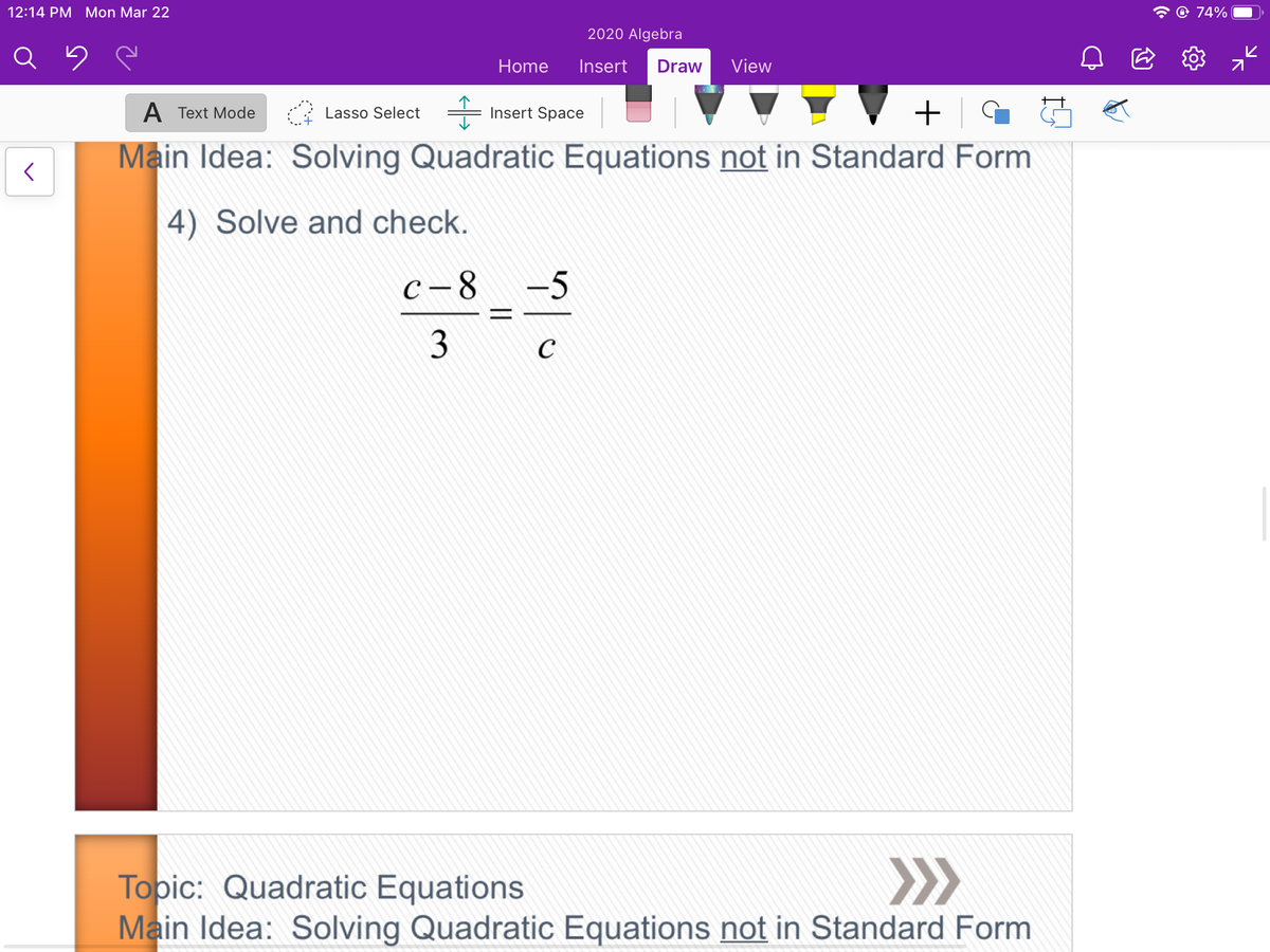 12:14 PM Mon Mar 22
@ 74%
2020 Algebra
Home
Insert
Draw
View
A Text Mode
Insert Space
+
Lasso Select
Main Idea: Solving Quadratic Equations not in Standard Form
4) Solve and check.
C-8
-5
C
>>
Topic: Quadratic Equations
Main Idea: Solving Quadratic Equations not in Standard Form
||
3.
