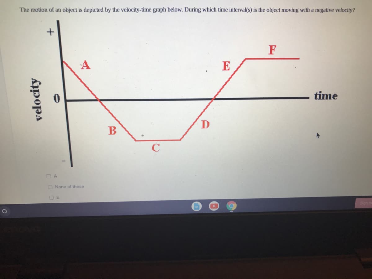 The motion of an object is depicted by the velocity-time graph below. During which time interval(s) is the object moving with a negative velocity?
F
A
E
time
D
B
C
O A
O None of these
O E
Slan o
velocity
