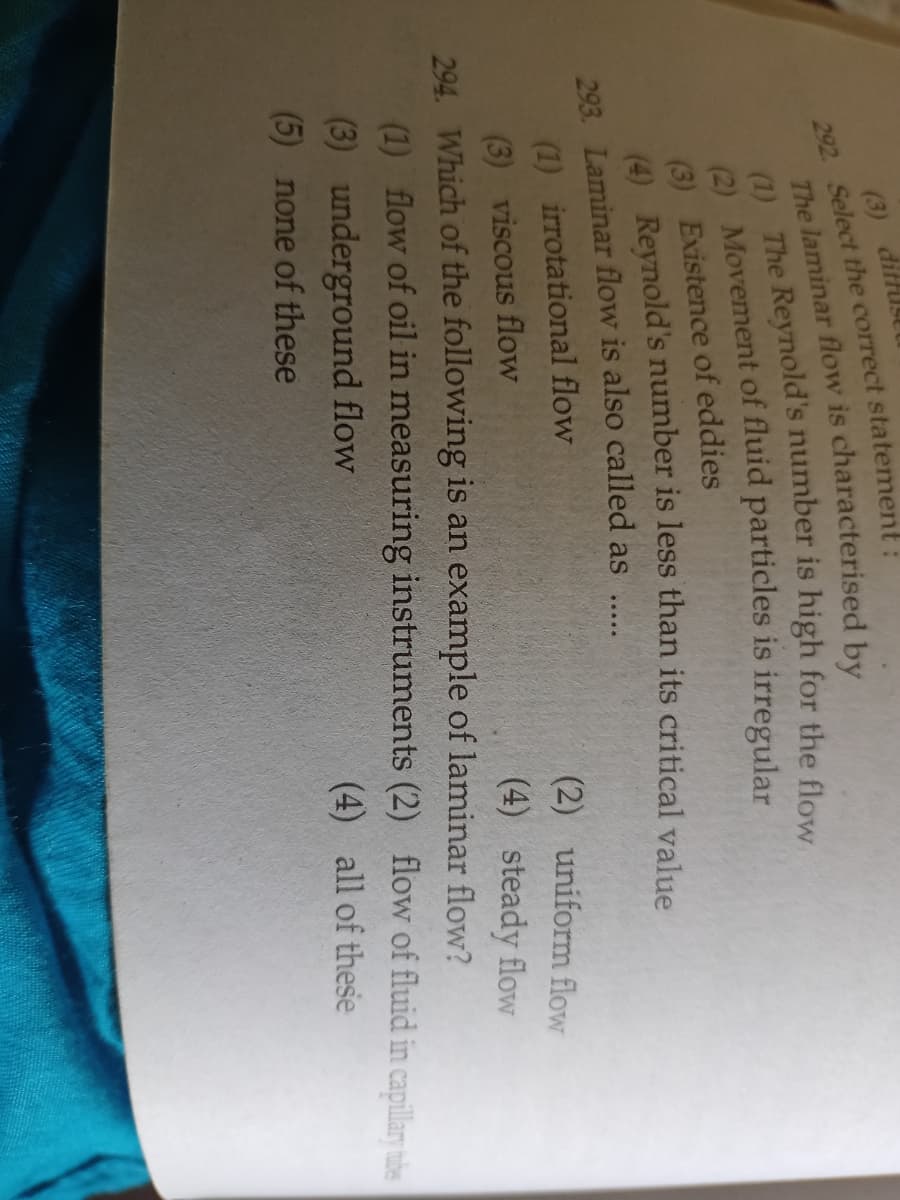 (3) diffusEl
292. Select the correct statement:
(3) Existence of eddies
A Reynold's number is less than its critical value
293. Laminar flow is also called as
.....
(1) irrotational flow
(2) uniform flow
(3) viscous flow
294. Which of the following is an example of laminar flow?
(1) flow of oil in measuring instruments (2) flow of fluid in capillary hibe
(4) steady flow
(3) underground flow
(4) all of these
(5) none of these
The is by
(1) The is for the flow
(2) of is irregular
