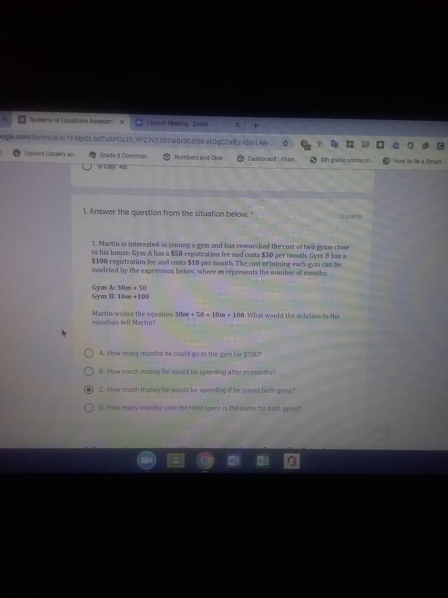 Systems of Equations Assessm x
O Launch Meeting - Zoom
mogle.com/forms/d/e/1FAlpQLSd TUOPCCJ3_YPZ7V3702WB13G050-xtogC2alEz-ISSVL4N-.
A Explore Careers an.
Grade 8 Common
O Numbers and Oper.
O Dashboard | Khan.
O 8th grade online co.
How to Be a Smart
OB-Day: 4B
1. Answer the question from the situation below. *
10 points
1. Martin is interested in joining a gym and has researched the cost of two gyms close
to his house. Gym A has a $50 registration fee and costs $30 per month. Gym B has a
$100 registration fee and costs $10 per month. The cost of joining each gym can be
modeled by the expression below, where m represents the number of months:
Gym A: 30m + 50
Gym B: 10m +100
Martin writes the equation 30m + 50 = 10m + 100. What would the solution to the
equation tell Martin?
O A How many months he could go to the gym for $100?
O B. How much money he would be spending after m months?
C How much money he would be spending if he joined both gyms?
O D How many months until the total spent is the same for both gyms?
w
O O
