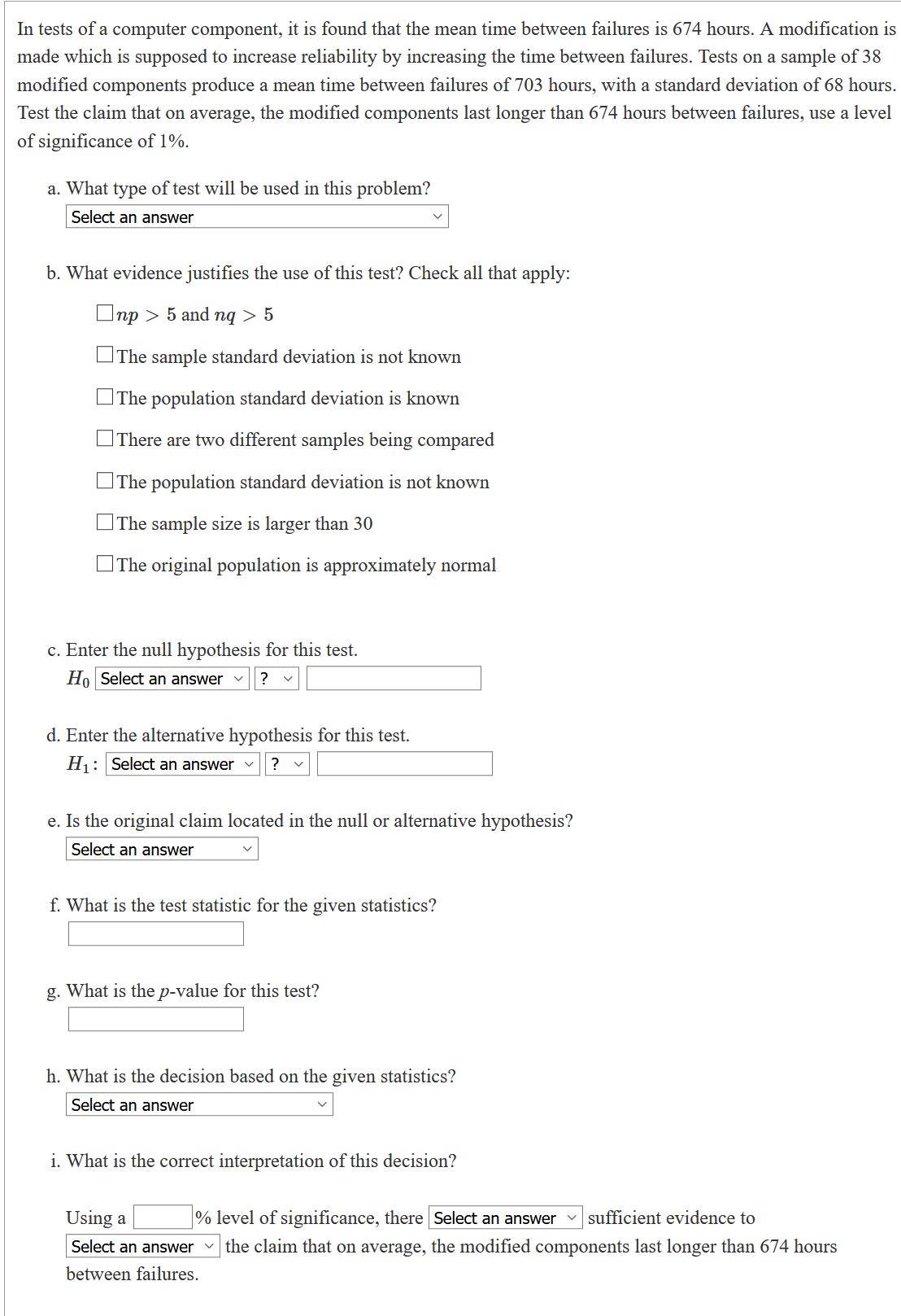 In tests of a computer component, it is found that the mean time between failures is 674 hours. A modification is
made which is supposed to increase reliability by increasing the time between failures. Tests on a sample of 38
modified components produce a mean time between failures of 703 hours, with a standard deviation of 68 hours.
Test the claim that on average, the modified components last longer than 674 hours between failures, use a level
of significance of 1%.
a. What type of test will be used in this problem?
Select an answer
b. What evidence justifies the use of this test? Check all that apply:
Onp > 5 and nq > 5
OThe sample standard deviation is not known
OThe population standard deviation is known
OThere are two different samples being compared
OThe population standard deviation is not known
OThe sample size is larger than 30
OThe original population is approximately normal
c. Enter the null hypothesis for this test.
Ho Select an answer v
?
d. Enter the alternative hypothesis for this test.
H: Select an answer
?
e. Is the original claim located in the null or alternative hypothesis?
Select an answer
f. What is the test statistic for the given statistics?
g. What is the p-value for this test?
h. What is the decision based on the given statistics?
Select an answer
i. What is the correct interpretation of this decision?
% level of significance, there Select an answer v sufficient evidence to
the claim that on average, the modified components last longer than 674 hours
Using a
Select an answer
between failures.
