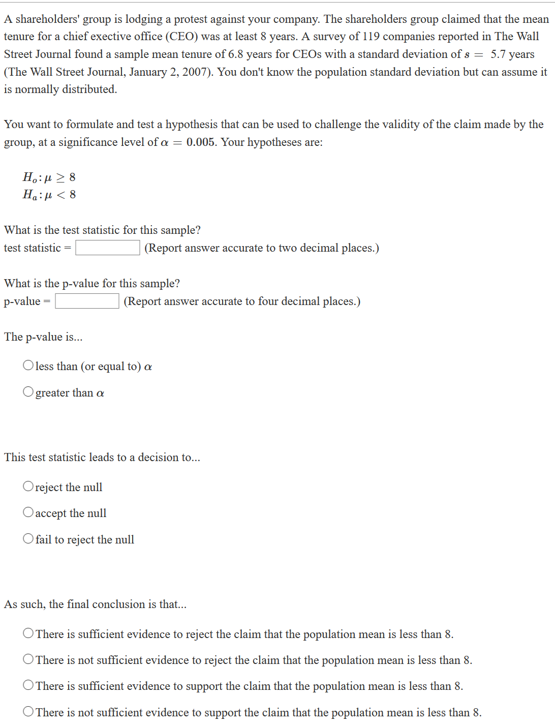 A shareholders' group is lodging a protest against your company. The shareholders group claimed that the mean
tenure for a chief exective office (CEO) was at least 8 years. A survey of 119 companies reported in The Wall
Street Journal found a sample mean tenure of 6.8 years for CEOS with a standard deviation of s = 5.7 years
(The Wall Street Journal, January 2, 2007). You don't know the population standard deviation but can assume it
is normally distributed.
You want to formulate and test a hypothesis that can be used to challenge the validity of the claim made by the
group, at a significance level of a = 0.005. Your hypotheses are:
H.:µ > 8
Ha:µ < 8
What is the test statistic for this sample?
test statistic =
(Report answer accurate to two decimal places.)
What is the p-value for this sample?
p-value
(Report answer accurate to four decimal places.)
The p-value is...
O less than (or equal to) a
greater than a
This test statistic leads to a decision to...
reject the null
Oaccept the null
O fail to reject the null
As such, the final conclusion is that...
O There is sufficient evidence to reject the claim that the population mean is less than 8.
O There is not sufficient evidence to reject the claim that the population mean is less than 8.
O There is sufficient evidence to support the claim that the population mean is less than 8.
O There is not sufficient evidence to support the claim that the population mean is less than 8.
