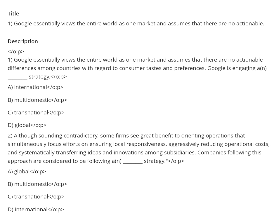 Title
1) Google essentially views the entire world as one market and assumes that there are no actionable.
Description
</o:p>
1) Google essentially views the entire world as one market and assumes that there are no actionable
differences among countries with regard to consumer tastes and preferences. Google is engaging a(n)
strategy.</o:p>
A) international</o:p>
B) multidomestic</o:p>
C) transnational</o:p>
D) global</o:p>
2) Although sounding contradictory, some firms see great benefit to orienting operations that
simultaneously focus efforts on ensuring local responsiveness, aggressively reducing operational costs,
and systematically transferring ideas and innovations among subsidiaries. Companies following this
approach are considered to be following a(n) _
A) global</o:p>
B) multidomestic</o:p>
C) transnational</o:p>
D) international</o:p>
strategy."</o:p>