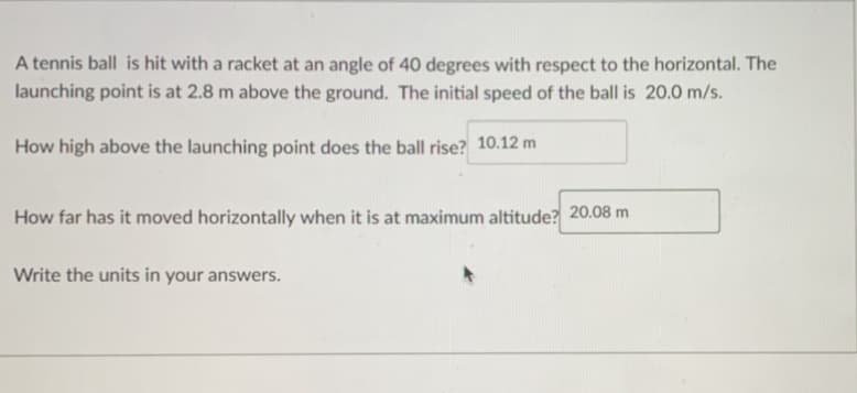 A tennis ball is hit with a racket at an angle of 40 degrees with respect to the horizontal. The
launching point is at 2.8 m above the ground. The initial speed of the ball is 20.0 m/s.
How high above the launching point does the ball rise? 10.12 m
How far has it moved horizontally when it is at maximum altitude? 20.08 m
Write the units in your answers.