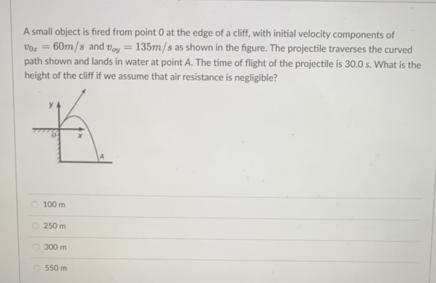 A small object is fired from point 0 at the edge of a cliff, with initial velocity components of
Voz =
60m/s and Voy = 135m/s as shown in the figure. The projectile traverses the curved
path shown and lands in water at point A. The time of flight of the projectile is 30.0 s. What is the
height of the cliff if we assume that air resistance is negligible?
100 m
O 250 m
300 m
O 550 m