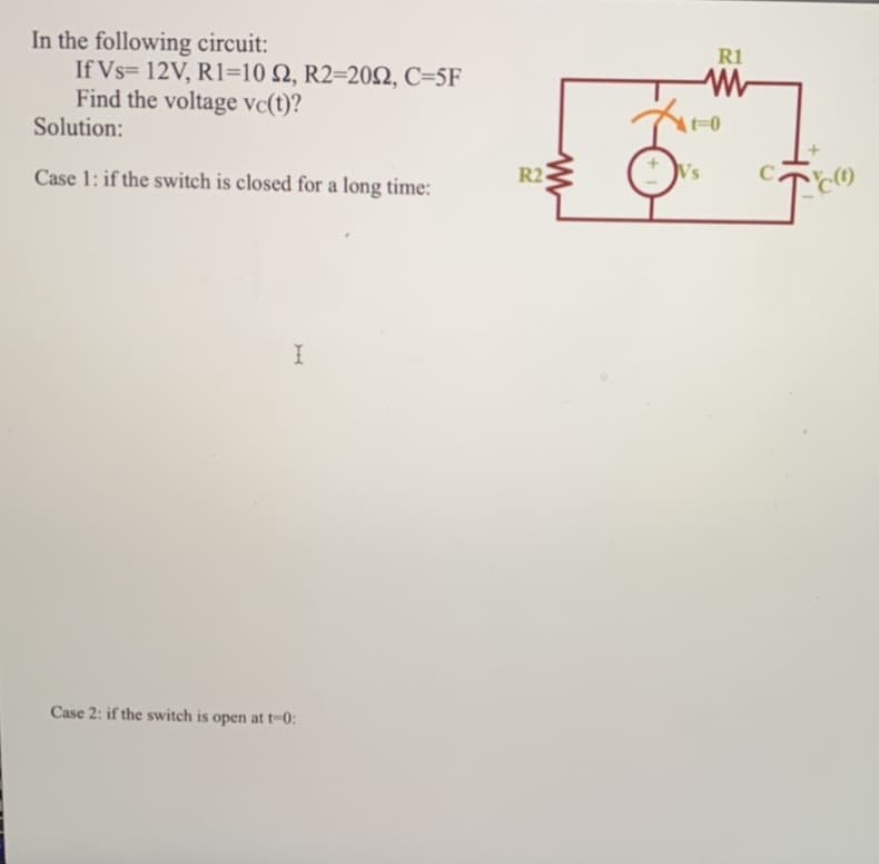 In the following circuit:
If Vs= 12V, R1=10 S2, R2-2002, C=5F
Find the voltage vc(t)?
Solution:
Case 1: if the switch is closed for a long time:
I
Case 2: if the switch is open at t-0:
R2
R1
Vs
W
At-0
с.
C(1)