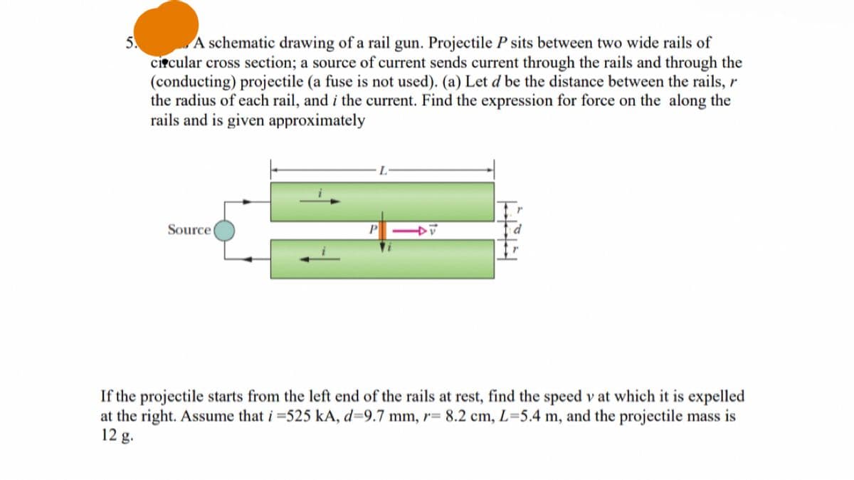 5.
A schematic drawing of a rail gun. Projectile P sits between two wide rails of
circular cross section; a source of current sends current through the rails and through the
(conducting) projectile (a fuse is not used). (a) Let d be the distance between the rails, r
the radius of each rail, and i the current. Find the expression for force on the along the
rails and is given approximately
Source
L
DV
If the projectile starts from the left end of the rails at rest, find the speed v at which it is expelled
at the right. Assume that i =525 kA, d=9.7 mm, r= 8.2 cm, L=5.4 m, and the projectile mass is
12 g.