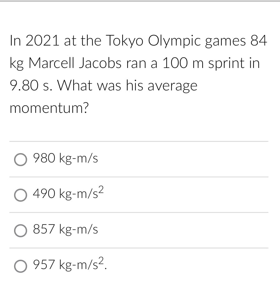 In 2021 at the Tokyo Olympic games 84
kg Marcell Jacobs ran a 100 m sprint in
9.80 s. What was his average
momentum?
O 980 kg-m/s
490 kg-m/s²
O 857 kg-m/s
O 957 kg-m/s².