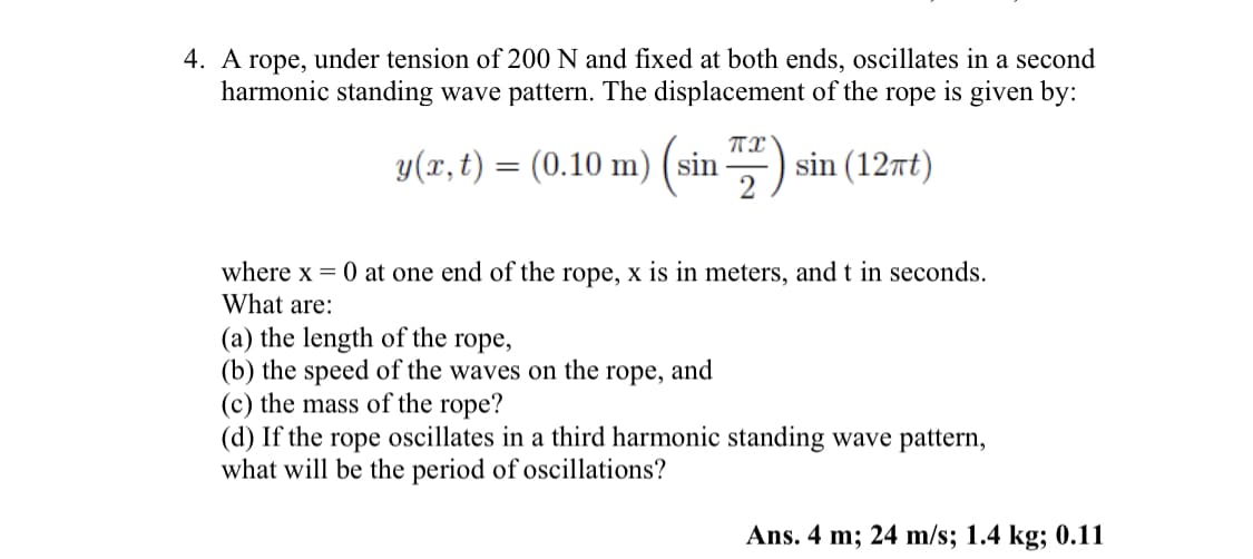 4. A rope, under tension of 200 N and fixed at both ends, oscillates in a second
harmonic standing wave pattern. The displacement of the rope is given by:
(sin 2) sin (12πt)
y(x, t) = (0.10 m) (sin
where x = 0 at one end of the rope, x is in meters, and t in seconds.
What are:
(a) the length of the rope,
(b) the speed of the waves on the rope, and
(c) the mass of the rope?
(d) If the rope oscillates in a third harmonic standing wave pattern,
what will be the period of oscillations?
Ans. 4 m; 24 m/s; 1.4 kg; 0.11