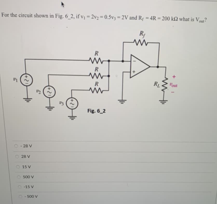 For the circuit shown in Fig. 6_2, if v₁ = 2v₂ = 0.5v3 = 2V and R₁ = 4R = 200 k2 what is Vout?
Rf
5
- 28 V
28 V
15 V
500 V
-15 V
S
22
- 500 V
v3
R
R
R
Fig. 6_2
mi
RL
+
Vout
1