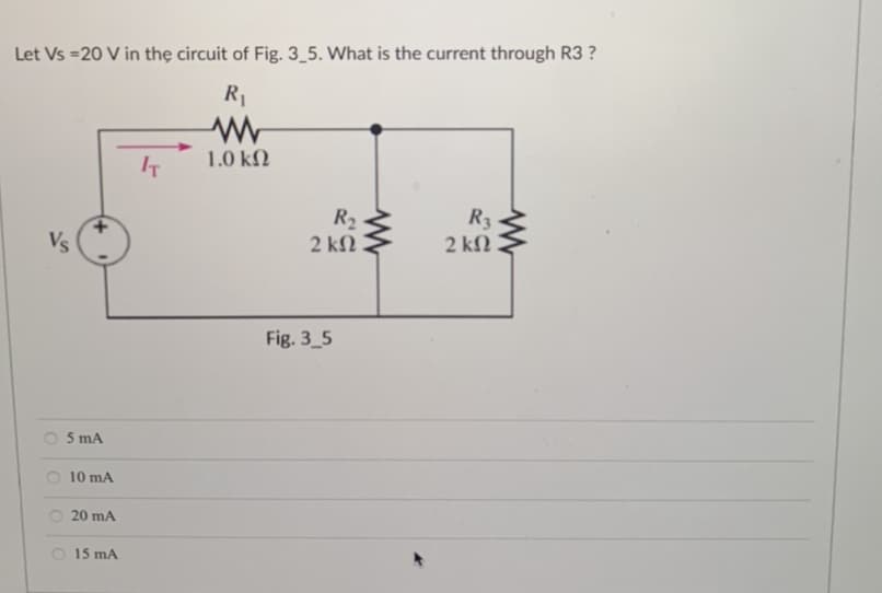 Let Vs =20 V in the circuit of Fig. 3_5. What is the current through R3 ?
R₁
www
1.0 ΚΩ
Vs
5 mA
10 mA
20 mA
15 mA
IT
R₂
2 ΚΩ .
www
Fig. 3_5
R3
2 ΚΩ
www