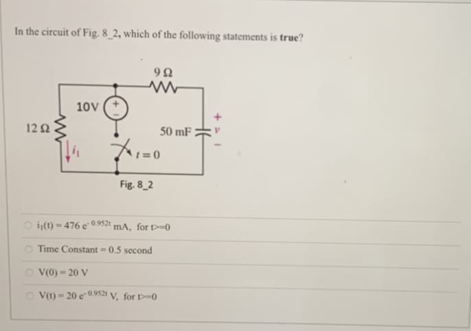 In the circuit of Fig. 8_2, which of the following statements is true?
12 Ω
10V
i(t)=476 e-0.9521
OV(0)-20 V
992
+1=0
Fig. 8_2
Time Constant = 0.5 second
50 mF
mA, for t=0
V(t)-20e-0.9521 V, for D-0
= +