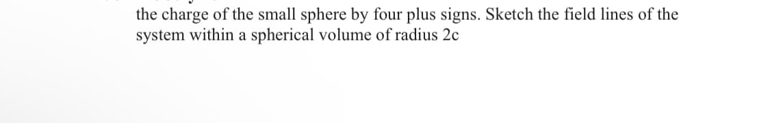 the charge of the small sphere by four plus signs. Sketch the field lines of the
system within a spherical volume of radius 2c