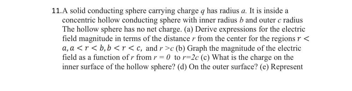 11.A solid conducting sphere carrying charge q has radius a. It is inside a
concentric hollow conducting sphere with inner radius b and outer c radius
The hollow sphere has no net charge. (a) Derive expressions for the electric
field magnitude in terms of the distance r from the center for the regions r <
a, a <r<b, b<r <c, and r>c (b) Graph the magnitude of the electric
field as a function of r from r = 0 to r=2c (c) What is the charge on the
inner surface of the hollow sphere? (d) On the outer surface? (e) Represent