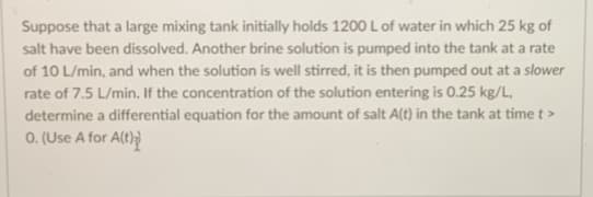 Suppose that a large mixing tank initially holds 1200 L of water in which 25 kg of
salt have been dissolved. Another brine solution is pumped into the tank at a rate
of 10 L/min, and when the solution is well stirred, it is then pumped out at a slower
rate of 7.5 L/min. If the concentration of the solution entering is 0.25 kg/L,
determine a differential equation for the amount of salt A(t) in the tank at time t >
O. (Use A for A(t))